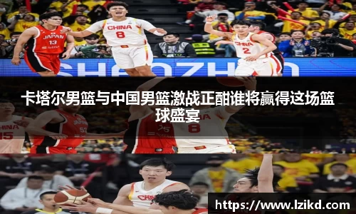 卡塔尔男篮与中国男篮激战正酣谁将赢得这场篮球盛宴